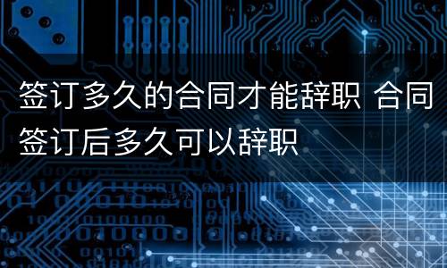 签订多久的合同才能辞职 合同签订后多久可以辞职