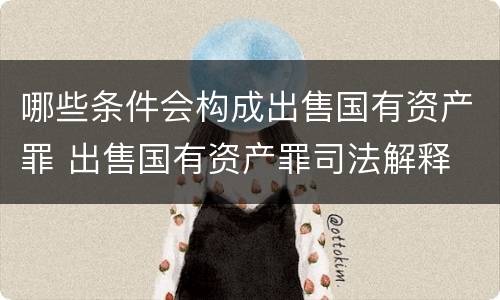 哪些条件会构成出售国有资产罪 出售国有资产罪司法解释