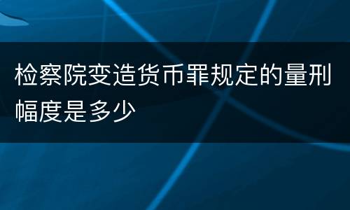 检察院变造货币罪规定的量刑幅度是多少
