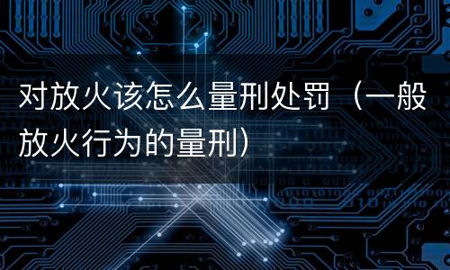 对放火该怎么量刑处罚（一般放火行为的量刑）