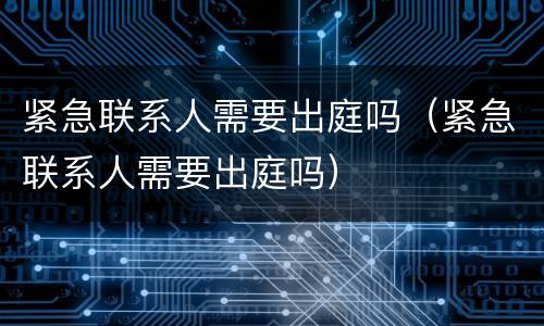 紧急联系人需要出庭吗（紧急联系人需要出庭吗）