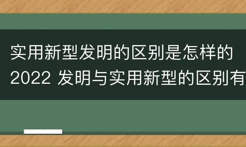 实用新型发明的区别是怎样的2022 发明与实用新型的区别有