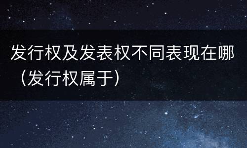 发行权及发表权不同表现在哪（发行权属于）