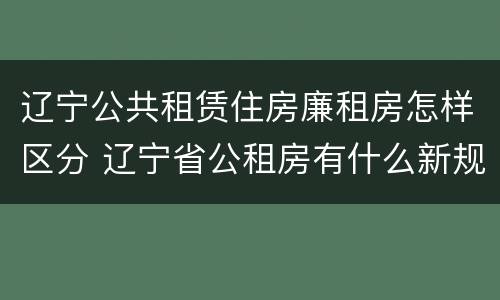 辽宁公共租赁住房廉租房怎样区分 辽宁省公租房有什么新规定