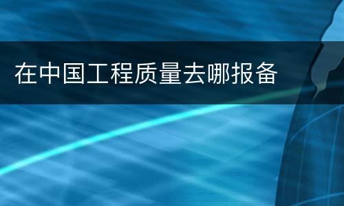 在中国工程质量去哪报备