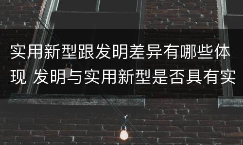 实用新型跟发明差异有哪些体现 发明与实用新型是否具有实用性