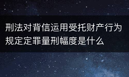 刑法对背信运用受托财产行为规定定罪量刑幅度是什么