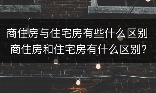 商住房与住宅房有些什么区别 商住房和住宅房有什么区别?看完这6点你就明白了!