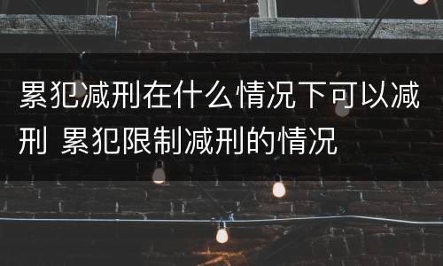 累犯减刑在什么情况下可以减刑 累犯限制减刑的情况