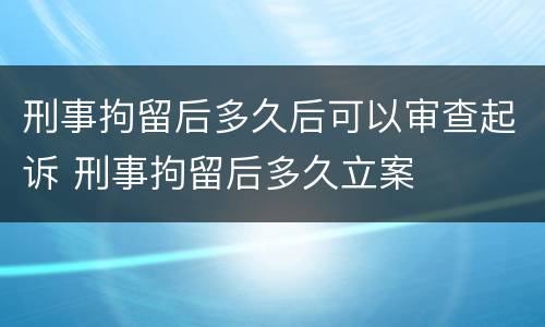 刑事拘留后多久后可以审查起诉 刑事拘留后多久立案