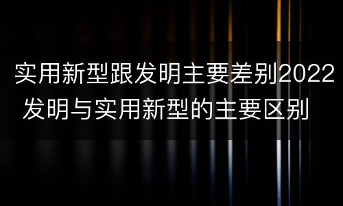 实用新型跟发明主要差别2022 发明与实用新型的主要区别
