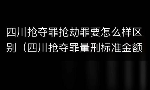 四川抢夺罪抢劫罪要怎么样区别（四川抢夺罪量刑标准金额）