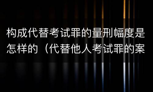 构成代替考试罪的量刑幅度是怎样的(代替他人考试罪的案例分析)