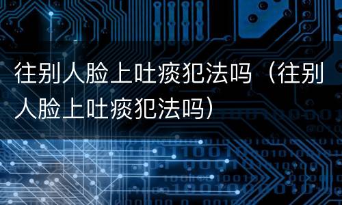 往别人脸上吐痰犯法吗（往别人脸上吐痰犯法吗）