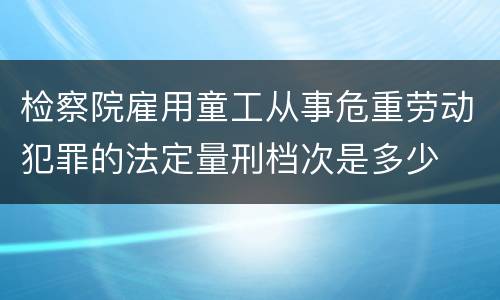 检察院雇用童工从事危重劳动犯罪的法定量刑档次是多少