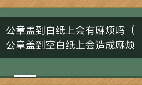公章盖到白纸上会有麻烦吗（公章盖到空白纸上会造成麻烦吗）