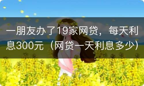 一朋友办了19家网贷，每天利息300元（网贷一天利息多少）