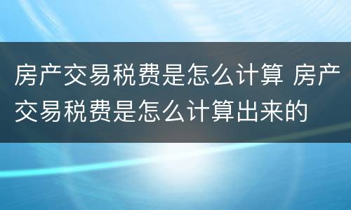 房产交易税费是怎么计算 房产交易税费是怎么计算出来的