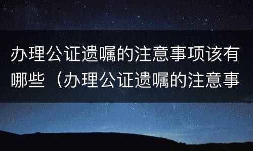 办理公证遗嘱的注意事项该有哪些（办理公证遗嘱的注意事项该有哪些内容）