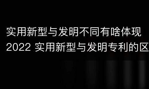 实用新型与发明不同有啥体现2022 实用新型与发明专利的区别有哪些