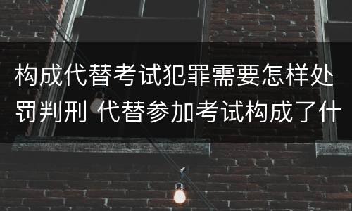 构成代替考试犯罪需要怎样处罚判刑 代替参加考试构成了什么犯罪