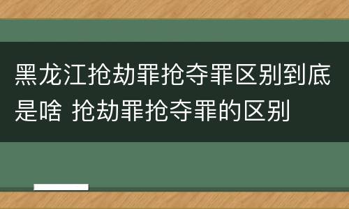 黑龙江抢劫罪抢夺罪区别到底是啥 抢劫罪抢夺罪的区别