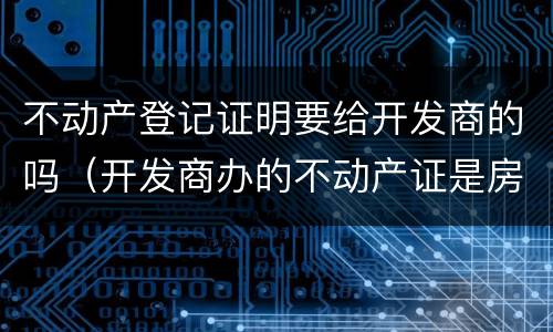 不动产登记证明要给开发商的吗（开发商办的不动产证是房产证吗）