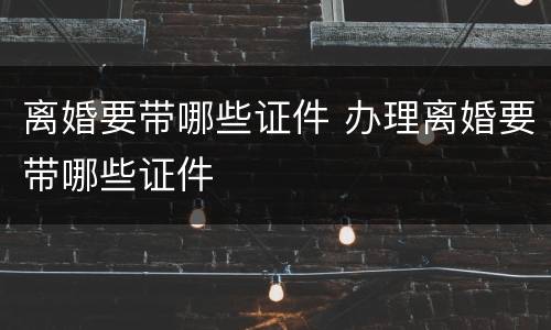 离婚要带哪些证件 办理离婚要带哪些证件