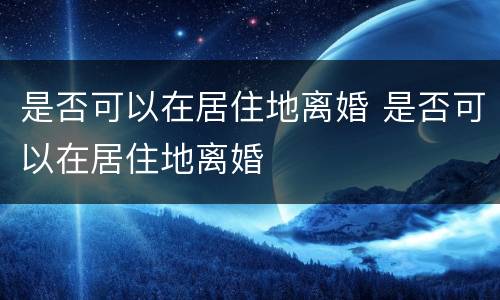 是否可以在居住地离婚 是否可以在居住地离婚