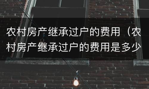 农村房产继承过户的费用（农村房产继承过户的费用是多少）
