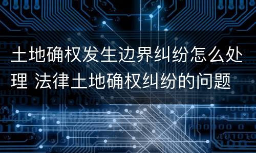 土地确权发生边界纠纷怎么处理 法律土地确权纠纷的问题