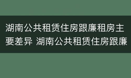 湖南公共租赁住房跟廉租房主要差异 湖南公共租赁住房跟廉租房主要差异是什么