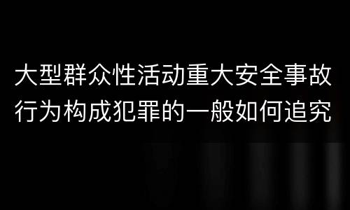 大型群众性活动重大安全事故行为构成犯罪的一般如何追究刑事责任