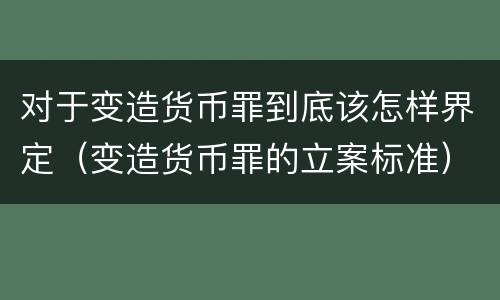 对于变造货币罪到底该怎样界定（变造货币罪的立案标准）