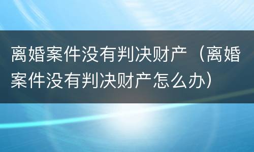 离婚案件没有判决财产（离婚案件没有判决财产怎么办）