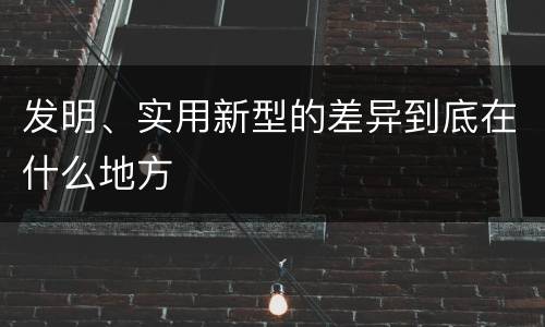 发明、实用新型的差异到底在什么地方