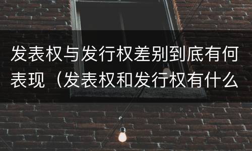 发表权与发行权差别到底有何表现（发表权和发行权有什么区别）
