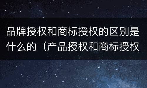 品牌授权和商标授权的区别是什么的（产品授权和商标授权的区别）