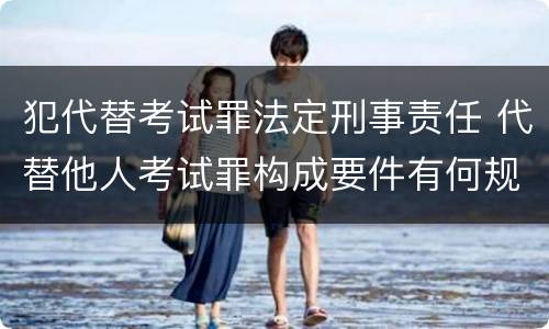 犯代替考试罪法定刑事责任 代替他人考试罪构成要件有何规定