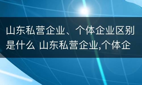 山东私营企业、个体企业区别是什么 山东私营企业,个体企业区别是什么呢