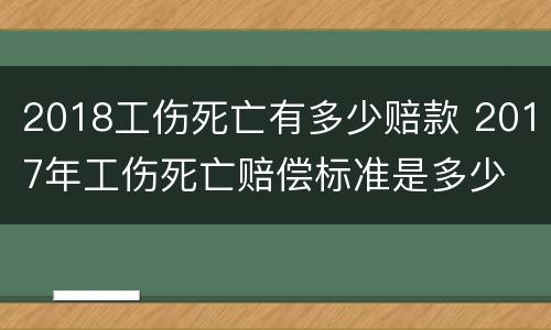 2018工伤死亡有多少赔款 2017年工伤死亡赔偿标准是多少