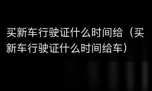 买新车行驶证什么时间给（买新车行驶证什么时间给车）