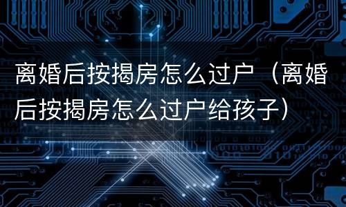 离婚后按揭房怎么过户（离婚后按揭房怎么过户给孩子）