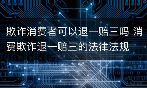 欺诈消费者可以退一赔三吗 消费欺诈退一赔三的法律法规