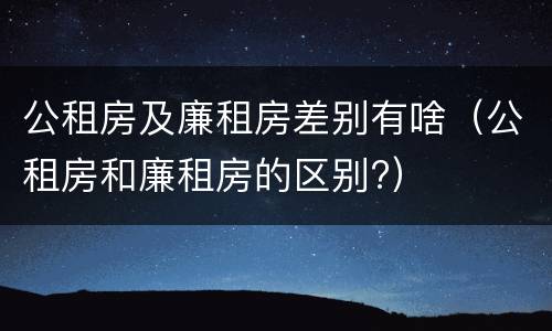 公租房及廉租房差别有啥（公租房和廉租房的区别?）