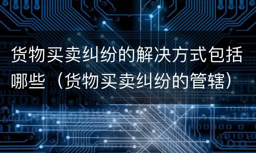 货物买卖纠纷的解决方式包括哪些（货物买卖纠纷的管辖）