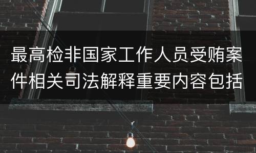 最高检非国家工作人员受贿案件相关司法解释重要内容包括什么