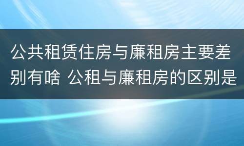 公共租赁住房与廉租房主要差别有啥 公租与廉租房的区别是什么