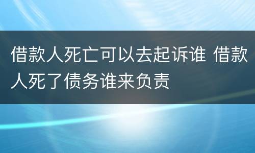 借款人死亡可以去起诉谁 借款人死了债务谁来负责