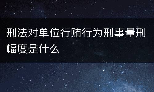 刑法对单位行贿行为刑事量刑幅度是什么